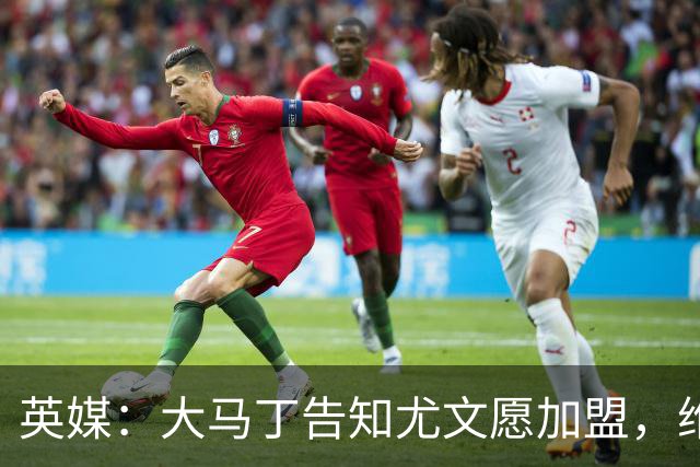 英媒：大马丁告知尤文愿加盟，维拉要价1000万欧至1500万欧