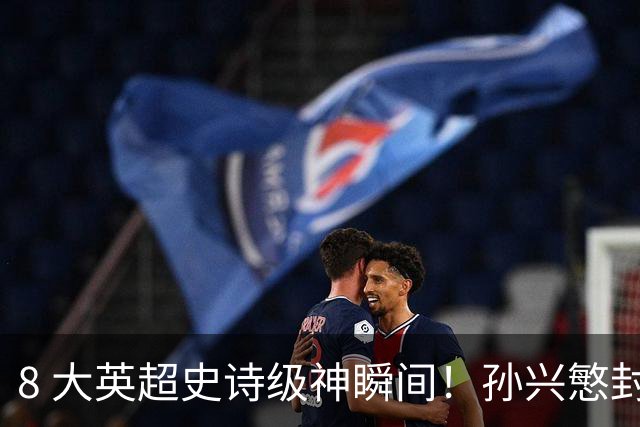 8 大英超史诗级神瞬间！孙兴慜封神时刻：欧洲防线顶得住吗？