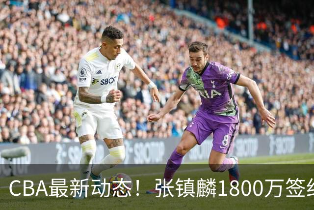 CBA最新动态！张镇麟1800万签约，范子铭离队，加盟劲旅